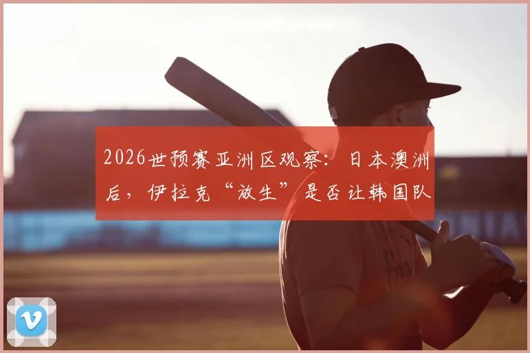 2026世预赛亚洲区观察：日本澳洲后，伊拉克“放生”是否让韩国队竞争对手受益？
