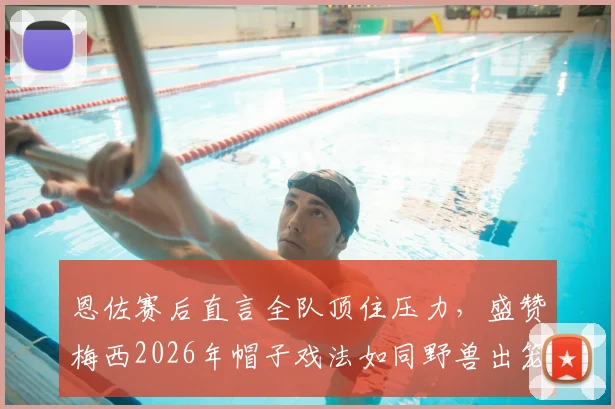 恩佐赛后直言全队顶住压力,盛赞梅西2026年帽子戏法如同野兽出笼,阿根廷团队精神解析