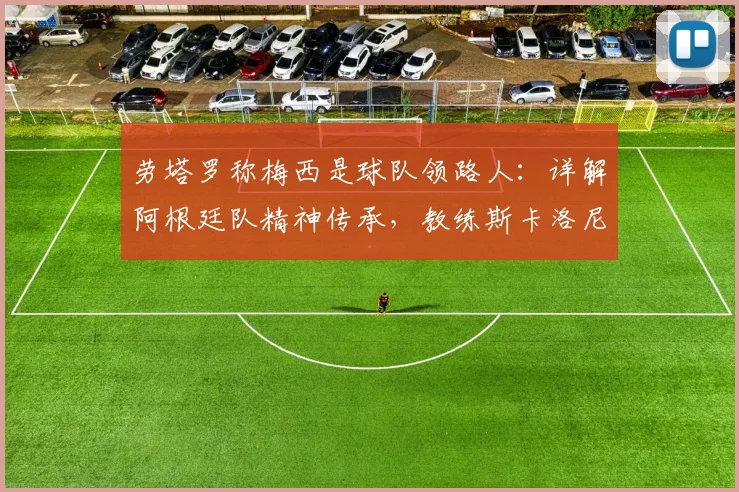 劳塔罗称梅西是球队领路人：详解阿根廷队精神传承，教练斯卡洛尼的“坚持到最后”哲学如何塑造2026世界杯战力