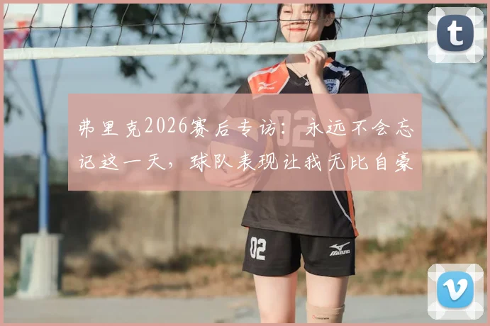 弗里克2026赛后专访:永远不会忘记这一天,球队表现让我无比自豪