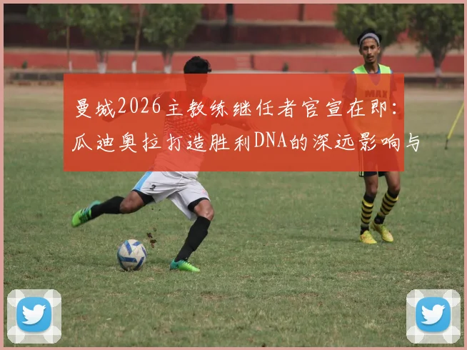 曼城2026主教练继任者官宣在即：瓜迪奥拉打造胜利DNA的深远影响与潜在人选解析