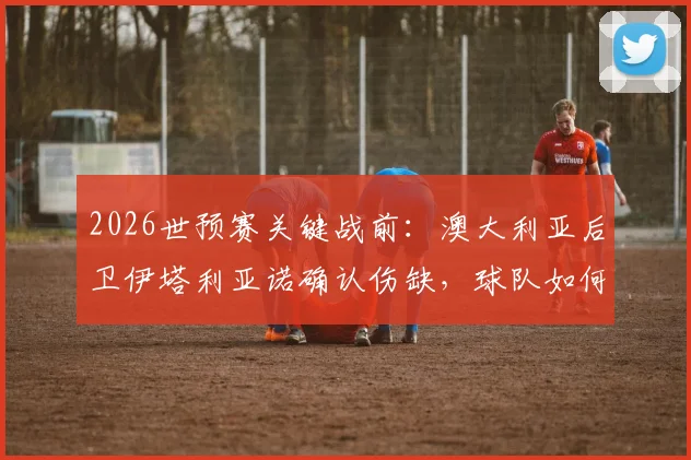 2026世预赛关键战前：澳大利亚后卫伊塔利亚诺确认伤缺，球队如何调整应对巴拉圭？