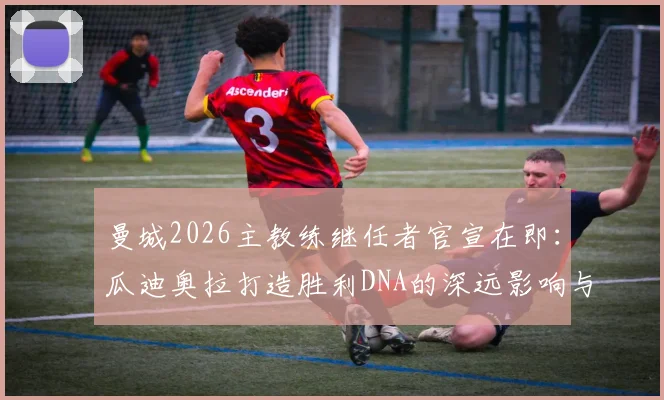 曼城2026主教练继任者官宣在即:瓜迪奥拉打造胜利DNA的深远影响与潜在人选解析