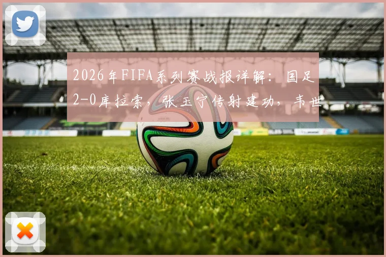 2026年FIFA系列赛战报详解：国足2-0库拉索，张玉宁传射建功，韦世豪破门锁定胜局