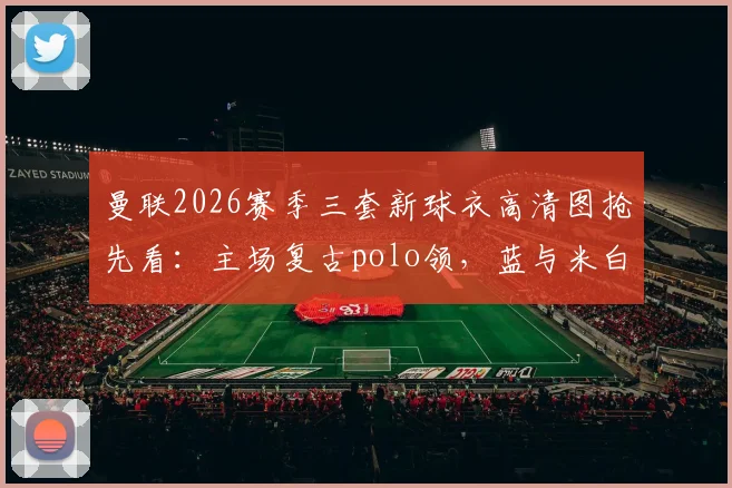 曼联2026赛季三套新球衣高清图抢先看:主场复古polo领,蓝与米白客场款设计解析