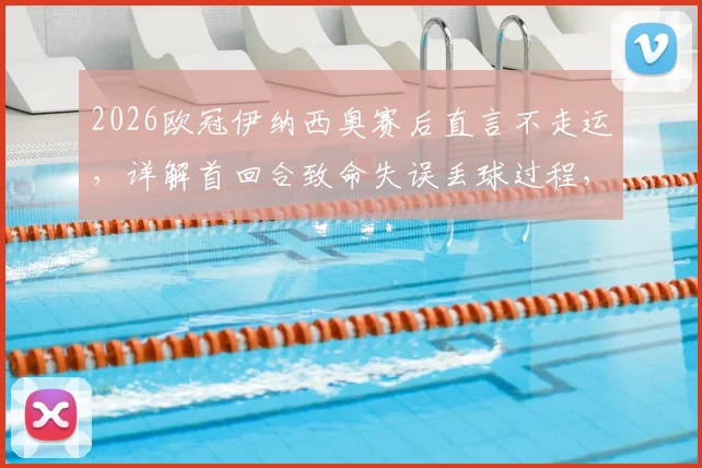 2026欧冠伊纳西奥赛后直言不走运,详解首回合致命失误丢球过程,展望次回合翻盘可能