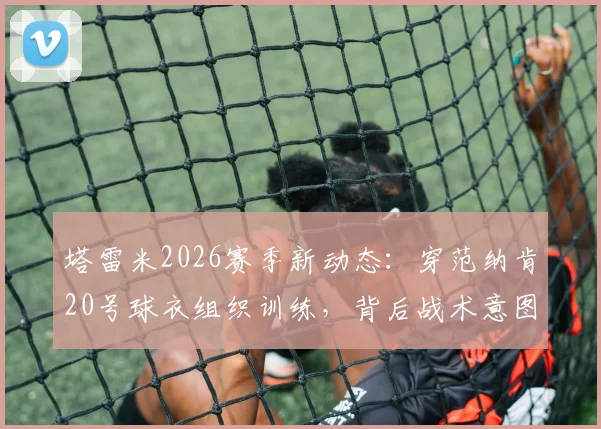 塔雷米2026赛季新动态：穿范纳肯20号球衣组织训练，背后战术意图引发球迷热议