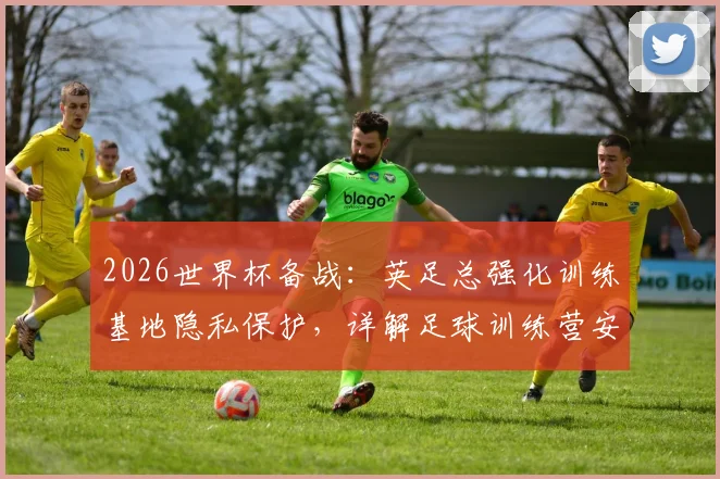 2026世界杯备战:英足总强化训练基地隐私保护,详解足球训练营安保标准与选址要求