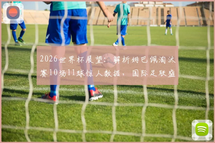 2026世界杯展望：解析姆巴佩淘汰赛10场11球惊人数据，国际足联盛赞其关键战统治力