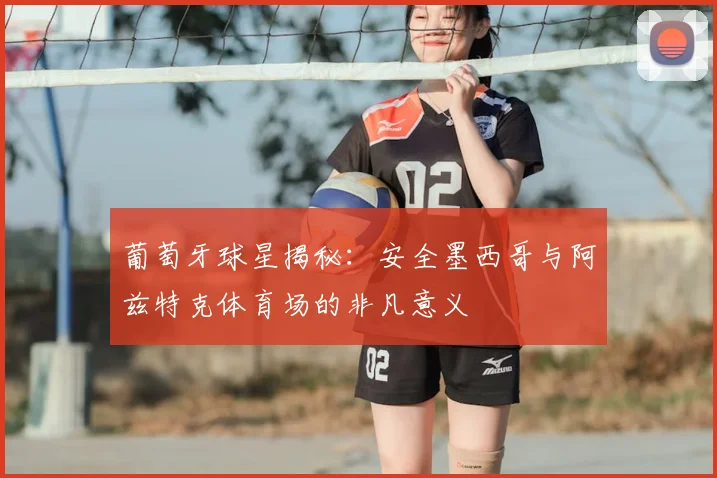 葡萄牙球星揭秘:安全墨西哥与阿兹特克体育场的非凡意义
