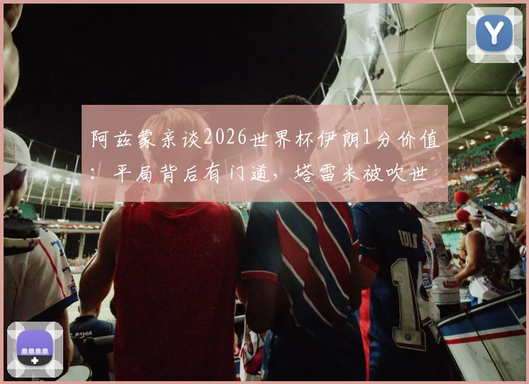 阿兹蒙亲谈2026世界杯伊朗1分价值:平局背后有门道,塔雷米被吹世界波引热议