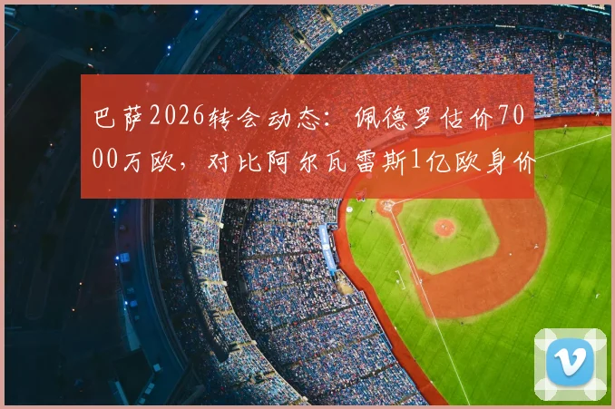 巴萨2026转会动态:佩德罗估价7000万欧,对比阿尔瓦雷斯1亿欧身价解析,谁更值?