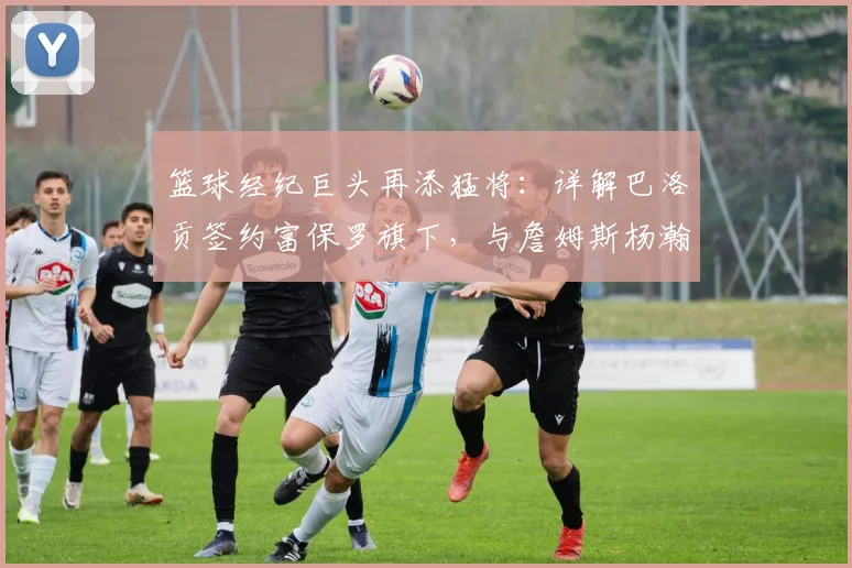 篮球经纪巨头再添猛将：详解巴洛贡签约富保罗旗下，与詹姆斯杨瀚森同门的意义与前景分析