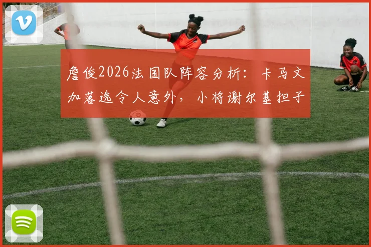 詹俊2026法国队阵容分析:卡马文加落选令人意外,小将谢尔基担子不轻