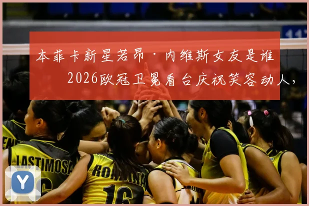 本菲卡新星若昂·内维斯女友是谁？2026欧冠卫冕看台庆祝笑容动人，社交媒体深情表白“爱你”全记录