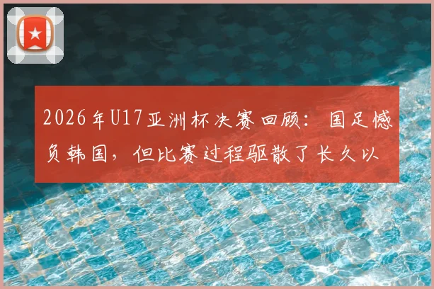 2026年U17亚洲杯决赛回顾：国足憾负韩国，但比赛过程驱散了长久以来的无力感，技术差距与未来出路分析