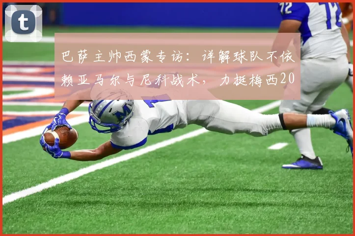 巴萨主帅西蒙专访：详解球队不依赖亚马尔与尼科战术，力挺梅西2026仍为世界最佳球员