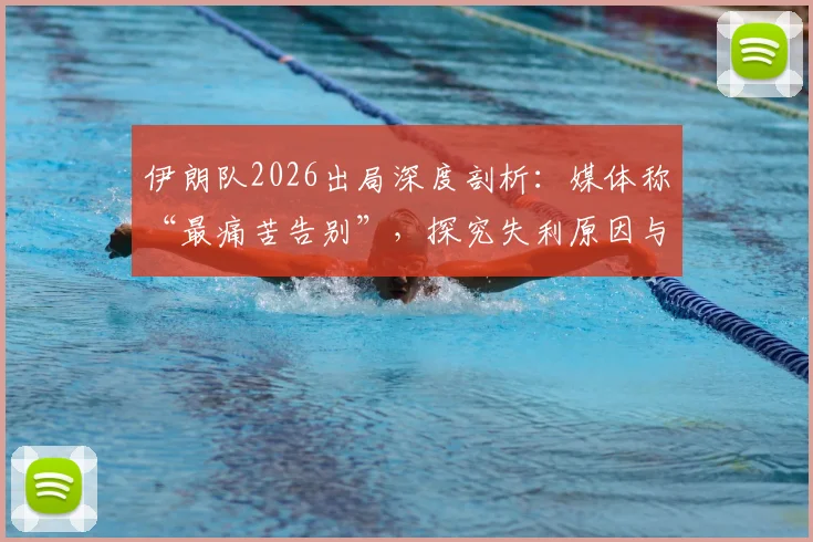 伊朗队2026出局深度剖析:媒体称“最痛苦告别”,探究失利原因与未来重建之路
