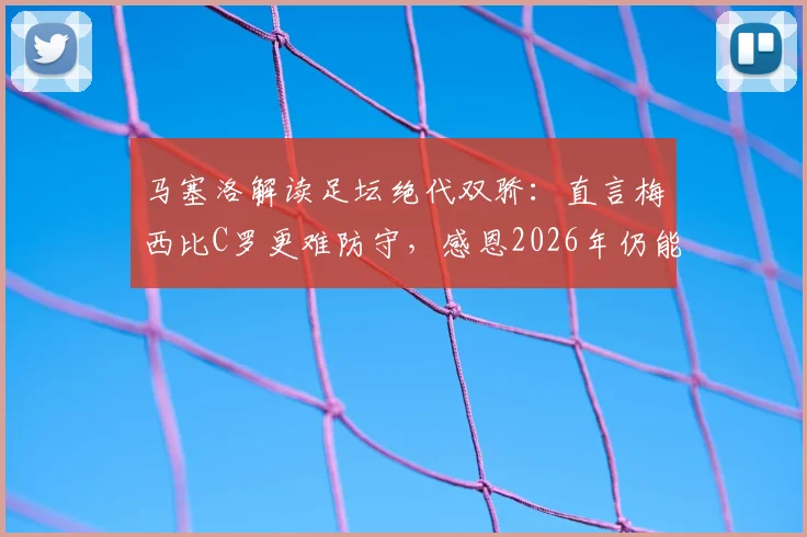 马塞洛解读足坛绝代双骄:直言梅西比C罗更难防守,感恩2026年仍能见证梅罗传奇时代