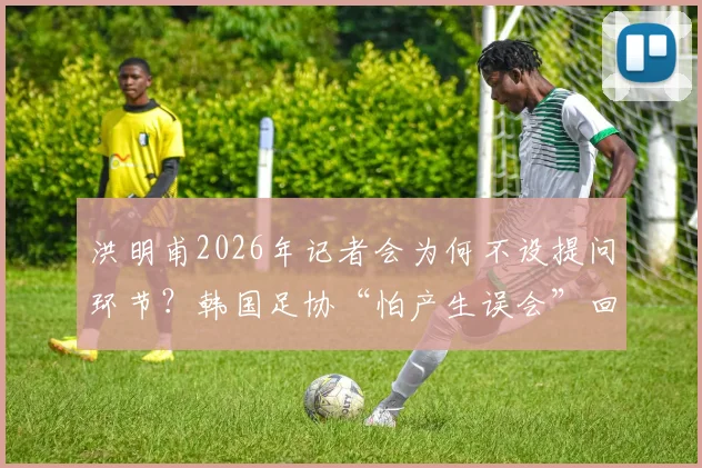 洪明甫2026年记者会为何不设提问环节?韩国足协“怕产生误会”回应引争议,事件全过程解析