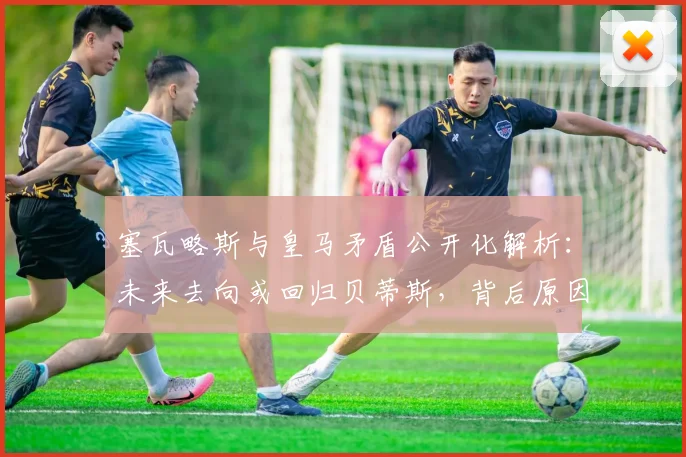 塞瓦略斯与皇马矛盾公开化解析:未来去向或回归贝蒂斯,背后原因与球队计划冲突