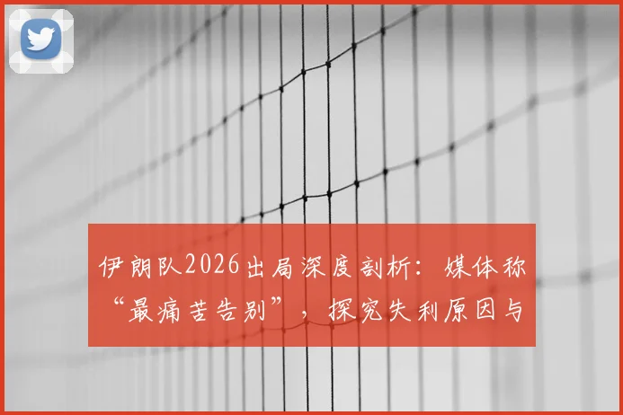 伊朗队2026出局深度剖析：媒体称“最痛苦告别”，探究失利原因与未来重建之路