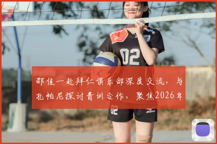 邵佳一赴拜仁俱乐部深度交流，与孔帕尼探讨青训合作，聚焦2026年U17、U23国足建设新思路