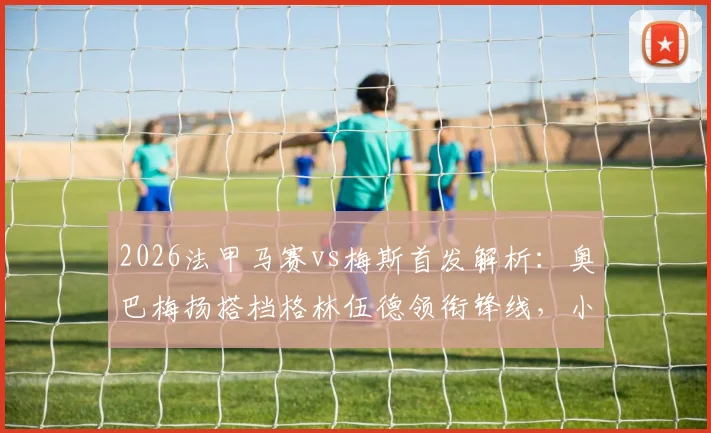 2026法甲马赛vs梅斯首发解析：奥巴梅扬搭档格林伍德领衔锋线，小将恩瓦内里候命待发