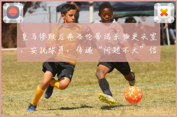 皇马惨败后弗洛伦蒂诺亲临更衣室，安抚球员，传递“问题不大”信号，背后有深意
