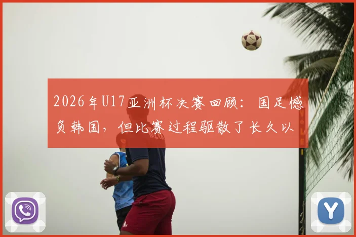 2026年U17亚洲杯决赛回顾：国足憾负韩国，但比赛过程驱散了长久以来的无力感，技术差距与未来出路分析