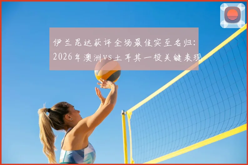 伊兰昆达获评全场最佳实至名归:2026年澳洲vs土耳其一役关键表现视频、技术解析与未来前景全览