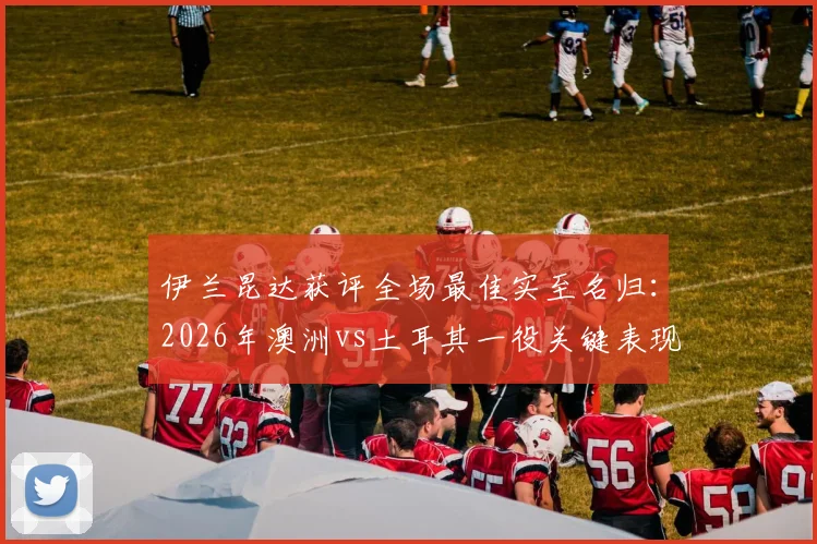 伊兰昆达获评全场最佳实至名归:2026年澳洲vs土耳其一役关键表现视频、技术解析与未来前景全览