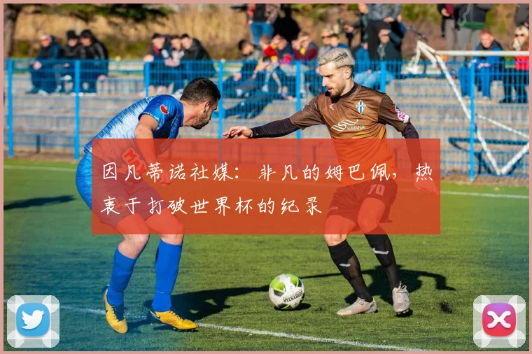 因凡蒂诺社媒：非凡的姆巴佩，热衷于打破世界杯的纪录
