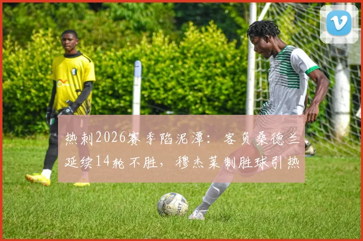 热刺2026赛季陷泥潭：客负桑德兰延续14轮不胜，穆杰莱制胜球引热议