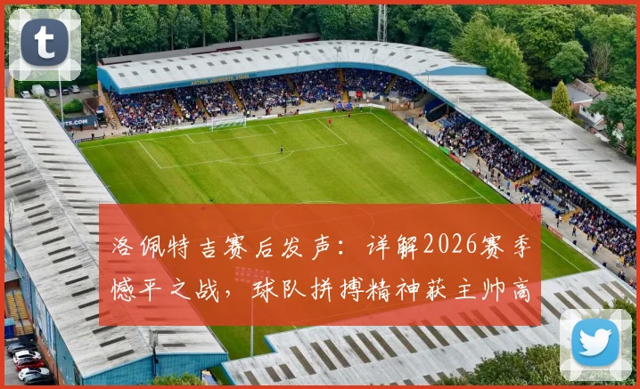 洛佩特吉赛后发声：详解2026赛季憾平之战，球队拼搏精神获主帅高度肯定，我们为自己感到自豪