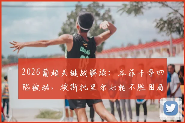 2026葡超关键战解读：本菲卡争四陷被动，埃斯托里尔七轮不胜困局如何破？
