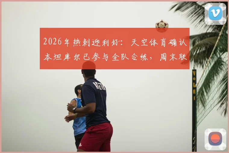 2026年热刺迎利好：天空体育确认本坦库尔已参与全队合练，周末联赛对阵布莱顿有望正式复出