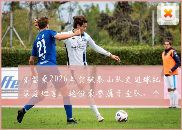 克雷桑2026年打破泰山队史进球纪录后坦言:这份荣誉属于全队,个人离不开团队支持