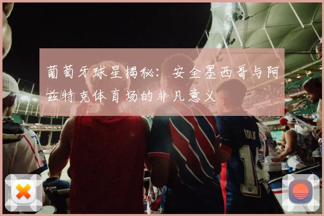 葡萄牙球星揭秘：安全墨西哥与阿兹特克体育场的非凡意义