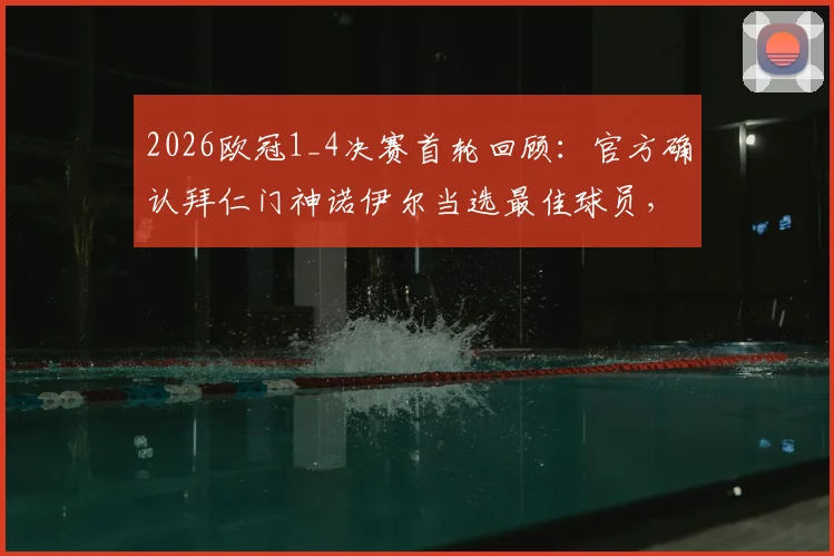 2026欧冠1_4决赛首轮回顾：官方确认拜仁门神诺伊尔当选最佳球员，关键扑救与技术解析