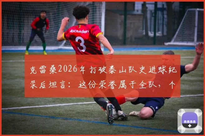 克雷桑2026年打破泰山队史进球纪录后坦言：这份荣誉属于全队，个人离不开团队支持