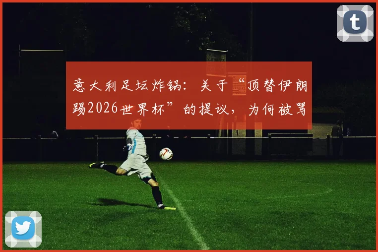 意大利足坛炸锅:关于“顶替伊朗踢2026世界杯”的提议,为何被骂“可耻且绝无可能”?