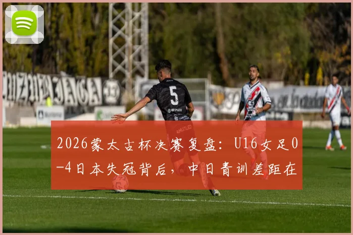 2026蒙太古杯决赛复盘：U16女足0-4日本失冠背后，中日青训差距在哪？未来如何追赶？