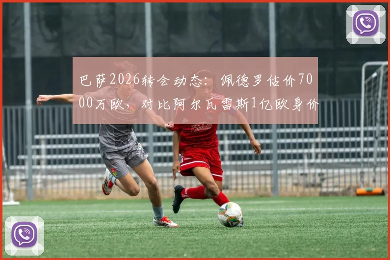 巴萨2026转会动态：佩德罗估价7000万欧，对比阿尔瓦雷斯1亿欧身价解析，谁更值？