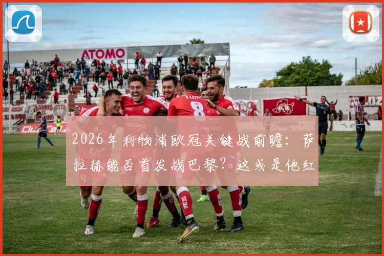 2026年利物浦欧冠关键战前瞻:萨拉赫能否首发战巴黎?这或是他红军欧战生涯最后一舞