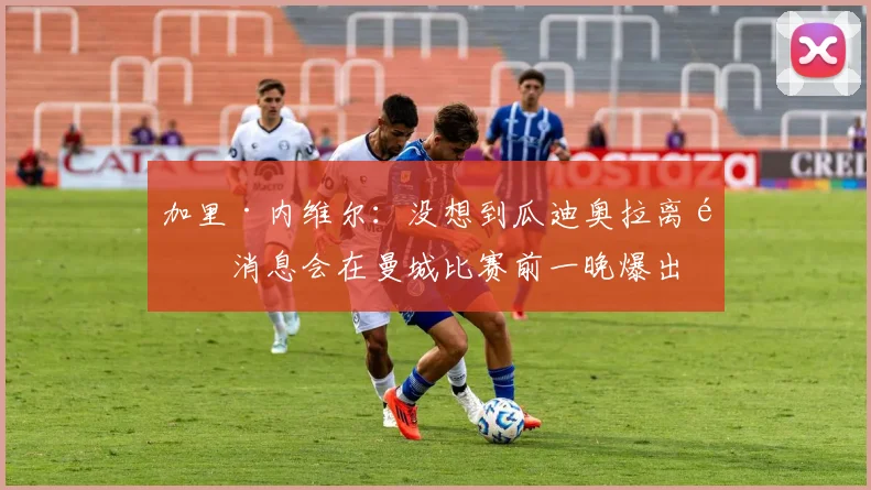 加里·内维尔：没想到瓜迪奥拉离队消息会在曼城比赛前一晚爆出