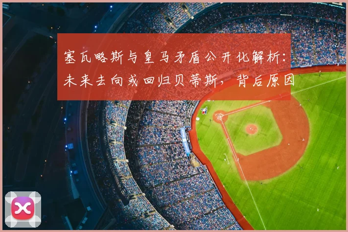 塞瓦略斯与皇马矛盾公开化解析:未来去向或回归贝蒂斯,背后原因与球队计划冲突