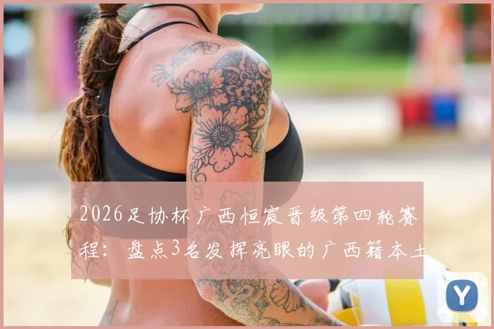 2026足协杯广西恒宸晋级第四轮赛程：盘点3名发挥亮眼的广西籍本土球员名单与表现分析
