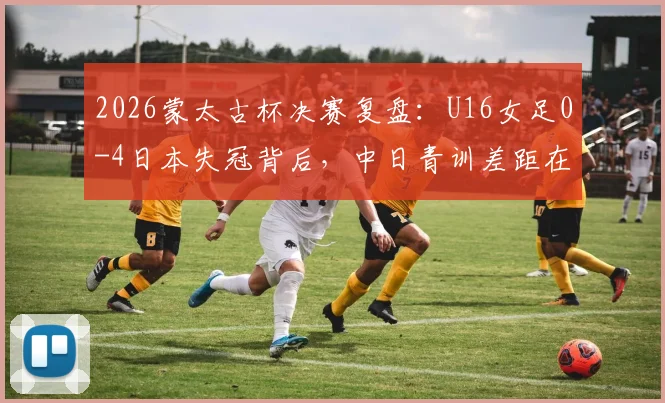 2026蒙太古杯决赛复盘:U16女足0-4日本失冠背后,中日青训差距在哪?未来如何追赶?