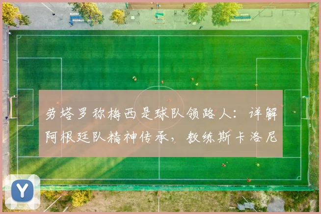 劳塔罗称梅西是球队领路人:详解阿根廷队精神传承,教练斯卡洛尼的“坚持到最后”哲学如何塑造2026世界杯战力
